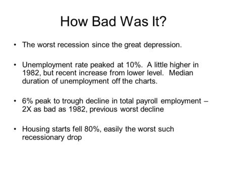 How Bad Was It? The worst recession since the great depression. Unemployment rate peaked at 10%. A little higher in 1982, but recent increase from lower.