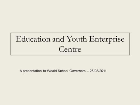 Education and Youth Enterprise Centre A presentation to Weald School Governors – 25/03/2011.