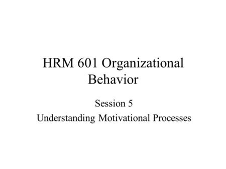 HRM 601 Organizational Behavior Session 5 Understanding Motivational Processes.