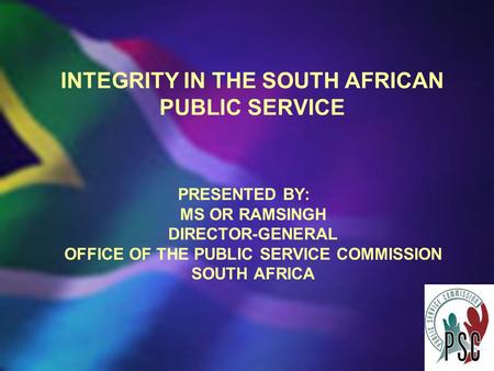 INTEGRITY IN THE SOUTH AFRICAN PUBLIC SERVICE PRESENTED BY: MS OR RAMSINGH DIRECTOR-GENERAL OFFICE OF THE PUBLIC SERVICE COMMISSION SOUTH AFRICA.