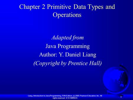 Liang, Introduction to Java Programming, Fifth Edition, (c) 2005 Pearson Education, Inc. All rights reserved. 0-13-148952-6 1 Chapter 2 Primitive Data.