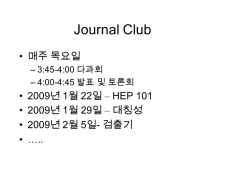 Journal Club 매주 목요일 –3:45-4:00 다과회 –4:00-4:45 발표 및 토론회 2009 년 1 월 22 일 – HEP 101 2009 년 1 월 29 일 – 대칭성 2009 년 2 월 5 일 - 검출기 …..