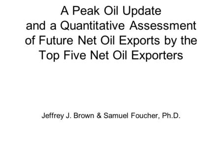 A Peak Oil Update and a Quantitative Assessment of Future Net Oil Exports by the Top Five Net Oil Exporters Jeffrey J. Brown & Samuel Foucher, Ph.D.