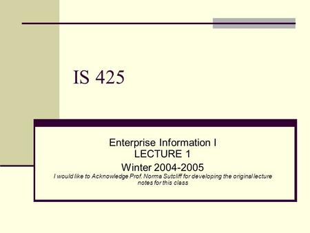 IS 425 Enterprise Information I LECTURE 1 Winter 2004-2005 I would like to Acknowledge Prof. Norma Sutcliff for developing the original lecture notes for.