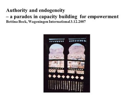 Authority and endogeneity – a paradox in capacity building for empowerment Bettina Bock, Wageningen International 3.12.2007.