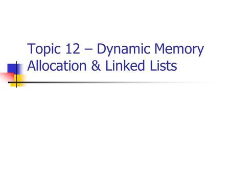 Topic 12 – Dynamic Memory Allocation & Linked Lists