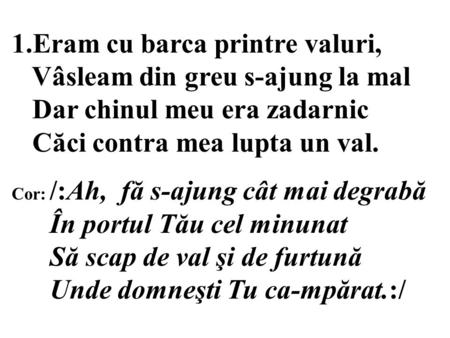 1.Eram cu barca printre valuri, Vâsleam din greu s-ajung la mal Dar chinul meu era zadarnic Căci contra mea lupta un val. Cor: /:Ah, fă s-ajung cât mai.