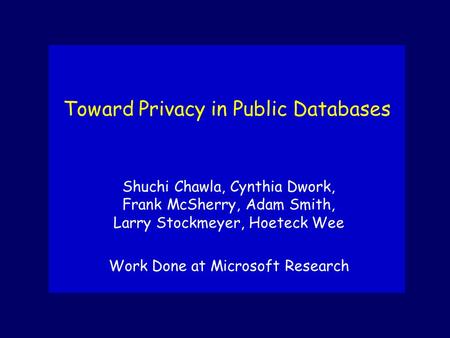 Toward Privacy in Public Databases Shuchi Chawla, Cynthia Dwork, Frank McSherry, Adam Smith, Larry Stockmeyer, Hoeteck Wee Work Done at Microsoft Research.