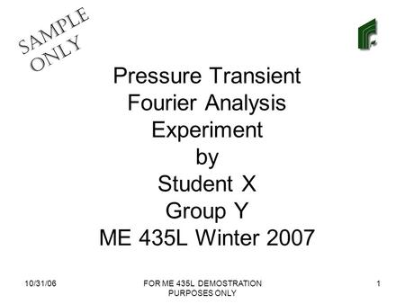 SAMPLE ONLY 10/31/06FOR ME 435L DEMOSTRATION PURPOSES ONLY 1 Pressure Transient Fourier Analysis Experiment by Student X Group Y ME 435L Winter 2007.