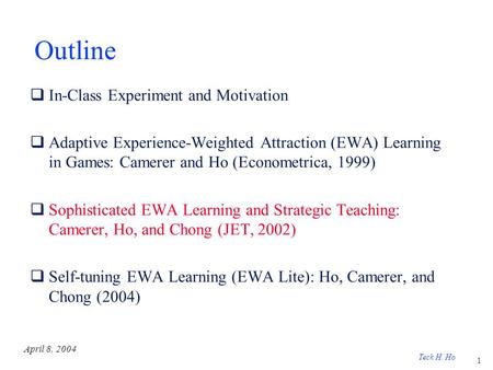 1 Teck H. Ho April 8, 2004 Outline  In-Class Experiment and Motivation  Adaptive Experience-Weighted Attraction (EWA) Learning in Games: Camerer and.