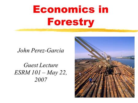 Economics in Forestry John Perez-Garcia Guest Lecture ESRM 101 – May 22, 2007.