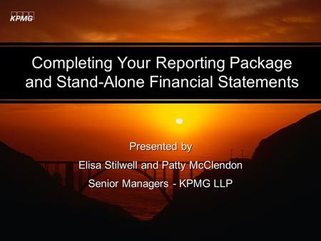 Completing Your Reporting Package and Stand-Alone Financial Statements Presented by Elisa Stilwell and Patty McClendon Senior Managers - KPMG LLP Presented.