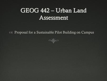 GEOG 442 – Urban Land Assessment  Proposal for a Sustainable Pilot Building on Campus.