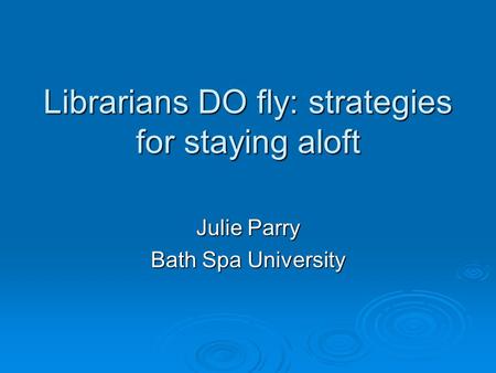 Librarians DO fly: strategies for staying aloft Julie Parry Bath Spa University.