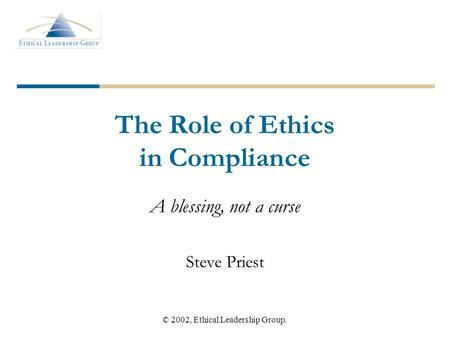 © 2002, Ethical Leadership Group. The Role of Ethics in Compliance A blessing, not a curse Steve Priest.