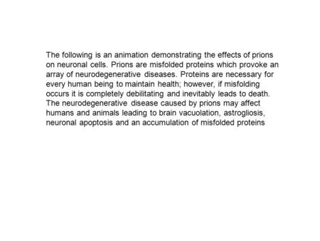 The following is an animation demonstrating the effects of prions on neuronal cells. Prions are misfolded proteins which provoke an array of neurodegenerative.