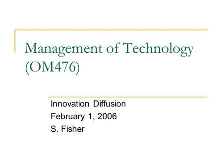 Management of Technology (OM476) Innovation Diffusion February 1, 2006 S. Fisher.