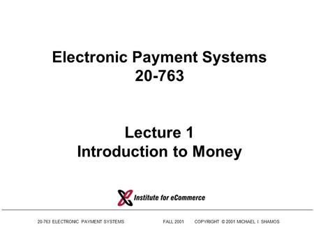 20-763 ELECTRONIC PAYMENT SYSTEMSFALL 2001COPYRIGHT © 2001 MICHAEL I. SHAMOS Electronic Payment Systems 20-763 Lecture 1 Introduction to Money.