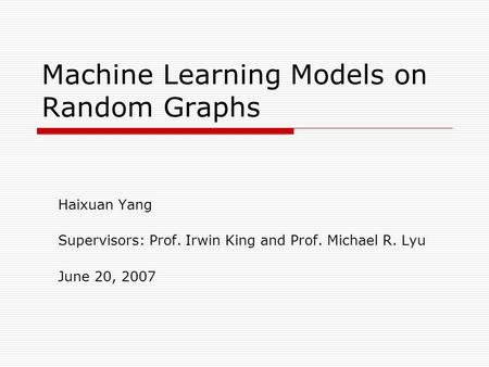 Machine Learning Models on Random Graphs Haixuan Yang Supervisors: Prof. Irwin King and Prof. Michael R. Lyu June 20, 2007.