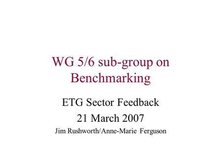 WG 5/6 sub-group on Benchmarking ETG Sector Feedback 21 March 2007 Jim Rushworth/Anne-Marie Ferguson.