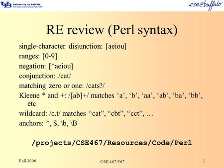 Fall 2006 CSE 467/567 1 RE review (Perl syntax) single-character disjunction: [aeiou] ranges: [0-9] negation: [^aeiou] conjunction: /cat/ matching zero.