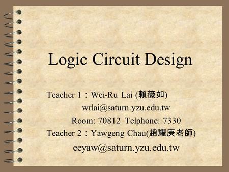 Logic Circuit Design Teacher 1 ： Wei-Ru Lai ( 賴薇如 ) Room: 70812 Telphone: 7330 Teacher 2 ： Yawgeng Chau( 趙耀庚老師 )