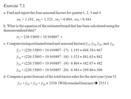 Exercise 7.1 a. Find and report the four seasonal factors for quarter 1, 2, 3 and 4 sn1 = 1.191, sn2 = 1.521, sn3 = 0.804, sn4 = 0.484 b. What is the.