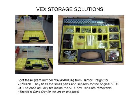 I got these (item number 93928-0VGA) from Harbor Freight for 7.99each. They fit all the small parts and sensors for the original VEX kit. The case actually.