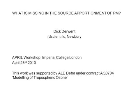 WHAT IS MISSING IN THE SOURCE APPORTIONMENT OF PM? Dick Derwent rdscientific, Newbury APRIL Workshop, Imperial College London April 23 rd 2010 This work.