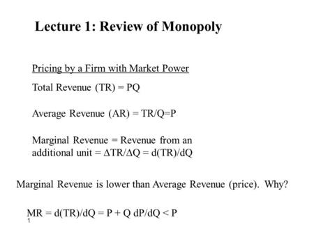 1 Lecture 1: Review of Monopoly Pricing by a Firm with Market Power Total Revenue (TR) = PQ Average Revenue (AR) = TR/Q=P Marginal Revenue = Revenue from.