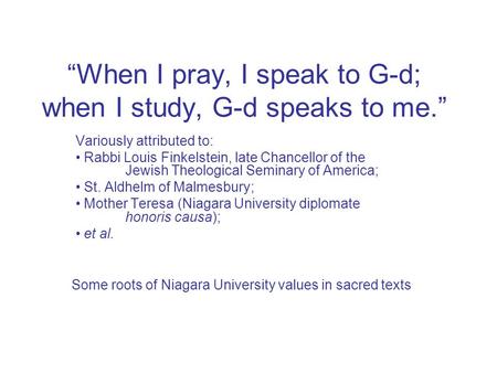 “When I pray, I speak to G-d; when I study, G-d speaks to me.” Variously attributed to: Rabbi Louis Finkelstein, late Chancellor of the Jewish Theological.