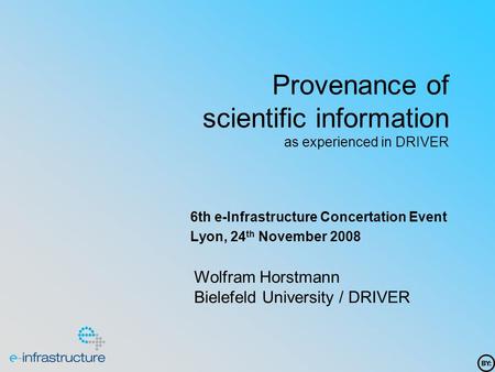 Provenance of scientific information as experienced in DRIVER 6th e-Infrastructure Concertation Event Lyon, 24 th November 2008 Wolfram Horstmann Bielefeld.