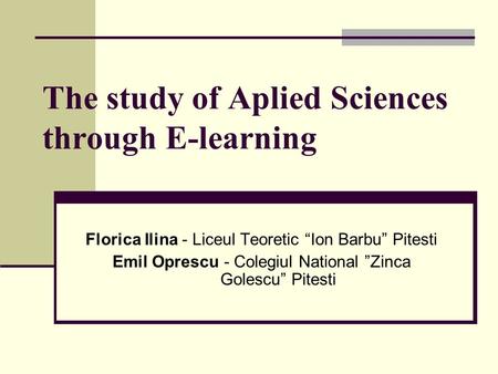 The study of Aplied Sciences through E-learning Florica Ilina - Liceul Teoretic “Ion Barbu” Pitesti Emil Oprescu - Colegiul National ”Zinca Golescu” Pitesti.