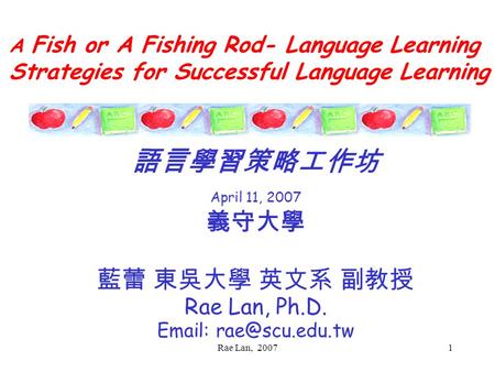 Rae Lan, 20071 A Fish or A Fishing Rod- Language Learning Strategies for Successful Language Learning 語言學習策略工作坊 April 11, 2007 義守大學 藍蕾 東吳大學 英文系 副教授 Rae.