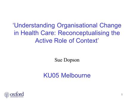 1 ‘Understanding Organisational Change in Health Care: Reconceptualising the Active Role of Context’ Sue Dopson KU05 Melbourne.