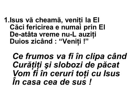 1.Isus vă cheamă, veniţi la El Căci fericirea e numai prin El De-atâta vreme nu-L auziţi Duios zicând : “Veniţi !” Ce frumos va fi în clipa când Curăţiţi.