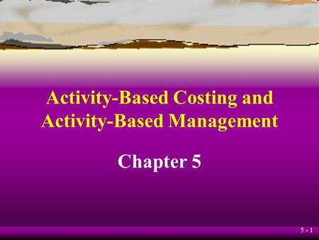 5 - 1 Activity-Based Costing and Activity-Based Management Chapter 5.