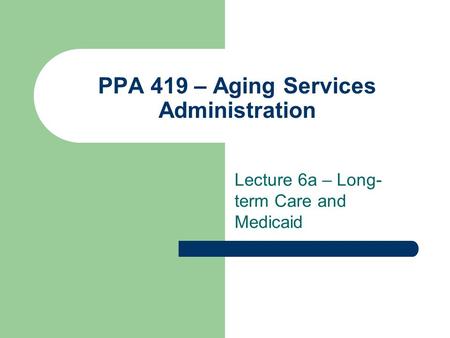 PPA 419 – Aging Services Administration Lecture 6a – Long- term Care and Medicaid.