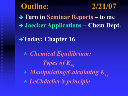 Outline:2/21/07 è è Today: Chapter 16 è Turn in Seminar Reports – to me è Jaecker Applications – Chem Dept. Ù Chemical Equilibrium: Types of K eq Ù Manipulating/Calculating.