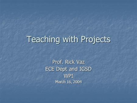 Teaching with Projects Prof. Rick Vaz ECE Dept and IGSD WPI March 16, 2004.