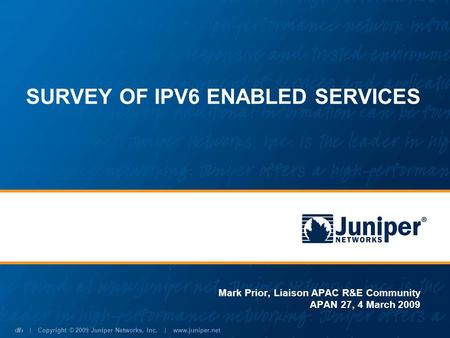 | Copyright © 2009 Juniper Networks, Inc. | www.juniper.net 1 SURVEY OF IPV6 ENABLED SERVICES Mark Prior, Liaison APAC R&E Community APAN 27, 4 March 2009.