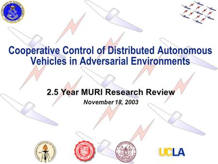 1 Cooperative Control of Distributed Autonomous Vehicles in Adversarial Environments 2.5 Year MURI Research Review November 18, 2003.