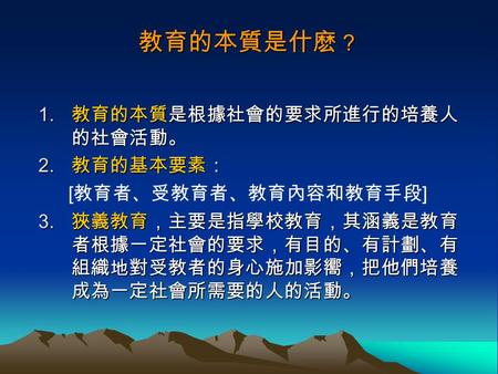 教育的本質是什麽 ？ 1. 教育的本質是根據社會的要求所進行的培養人 的社會活動。 2. 教育的基本要素： [ 教育者、受教育者、教育內容和教育手段 ] 3. 狹義教育，主要是指學校教育，其涵義是教育 者根據一定社會的要求，有目的、有計劃、有 組織地對受教者的身心施加影嚮，把他們培養 成為一定社會所需要的人的活動。