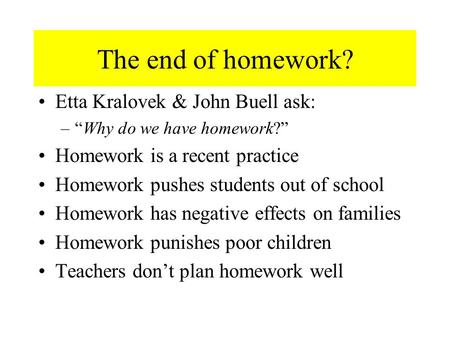 The end of homework? Etta Kralovek & John Buell ask: –“Why do we have homework?” Homework is a recent practice Homework pushes students out of school Homework.