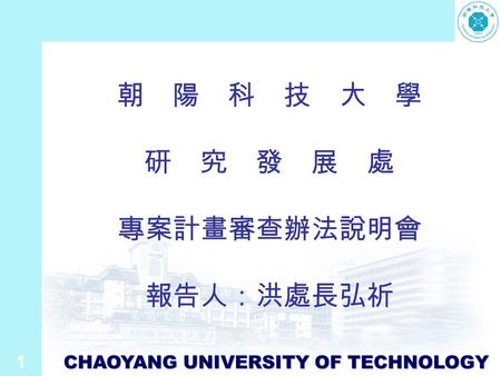 1 CHAOYANG UNIVERSITY OF TECHNOLOGY 朝 陽 科 技 大 學 研 究 發 展 處 專案計畫審查辦法說明會 報告人：洪處長弘祈.