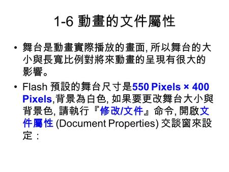 1-6 動畫的文件屬性 舞台是動畫實際播放的畫面, 所以舞台的大 小與長寬比例對將來動畫的呈現有很大的 影響。 Flash 預設的舞台尺寸是 550 Pixels × 400 Pixels, 背景為白色, 如果要更改舞台大小與 背景色, 請執行『修改 / 文件』命令, 開啟文 件屬性 (Document.