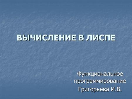 ВЫЧИСЛЕНИЕ В ЛИСПЕ Функциональное программирование Григорьева И.В.