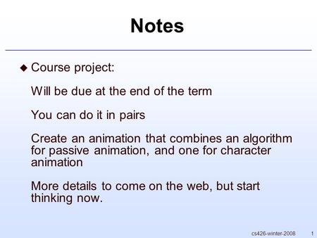 1cs426-winter-2008 Notes  Course project: Will be due at the end of the term You can do it in pairs Create an animation that combines an algorithm for.