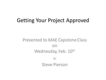 Getting Your Project Approved Presented to MAE Capstone Class on Wednesday, Feb. 10 th by Steve Pierson.