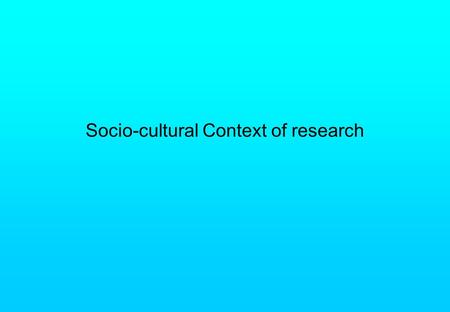 Socio-cultural Context of research. Research takes place in a particular time in history and in a particular culture Can not avoid this problem of the.